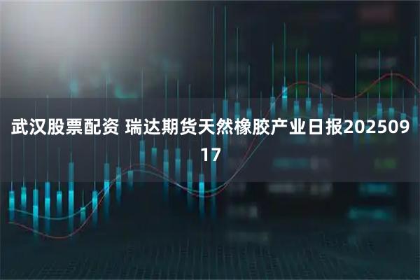 武汉股票配资 瑞达期货天然橡胶产业日报20250917