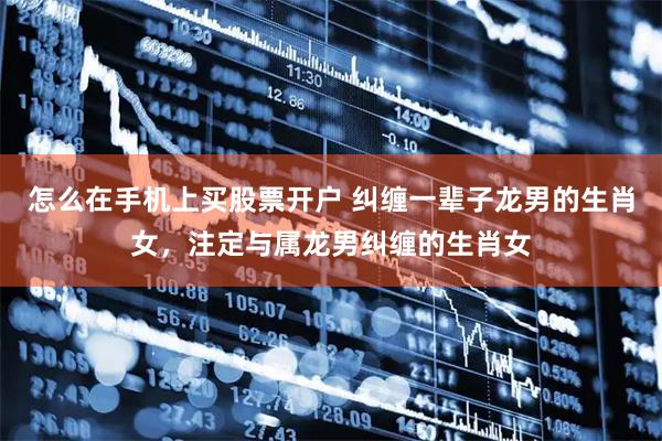 怎么在手机上买股票开户 纠缠一辈子龙男的生肖女，注定与属龙男纠缠的生肖女