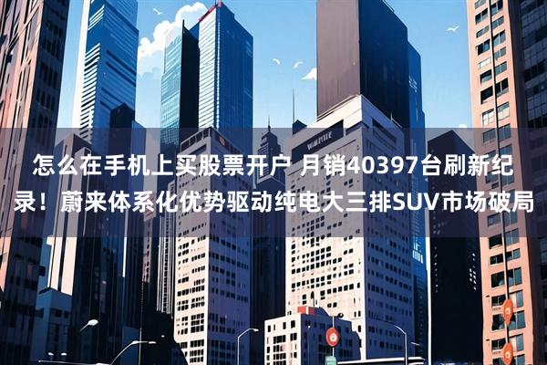 怎么在手机上买股票开户 月销40397台刷新纪录！蔚来体系化优势驱动纯电大三排SUV市场破局