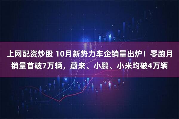 上网配资炒股 10月新势力车企销量出炉！零跑月销量首破7万辆，蔚来、小鹏、小米均破4万辆