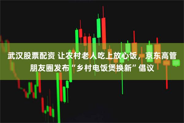武汉股票配资 让农村老人吃上放心饭，京东高管朋友圈发布“乡村电饭煲换新”倡议