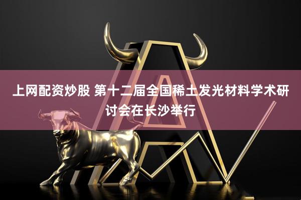 上网配资炒股 第十二届全国稀土发光材料学术研讨会在长沙举行