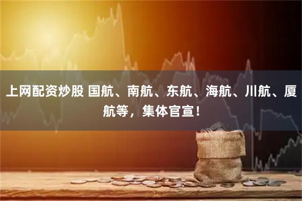 上网配资炒股 国航、南航、东航、海航、川航、厦航等，集体官宣！