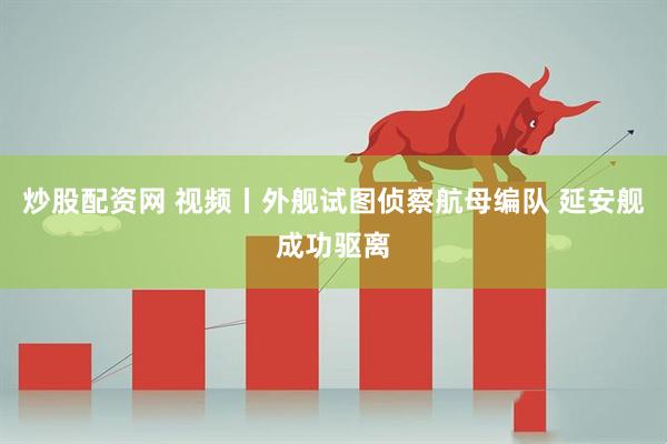 炒股配资网 视频丨外舰试图侦察航母编队 延安舰成功驱离