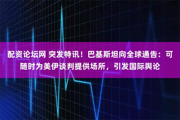 配资论坛网 突发特讯！巴基斯坦向全球通告：可随时为美伊谈判提供场所，引发国际舆论
