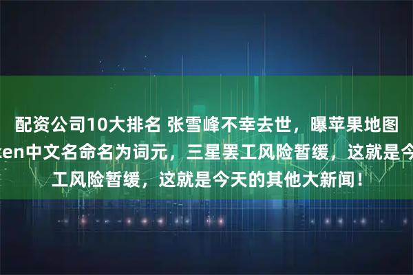 配资公司10大排名 张雪峰不幸去世，曝苹果地图将引入广告，Token中文名命名为词元，三星罢工风险暂缓，这就是今天的其他大新闻！