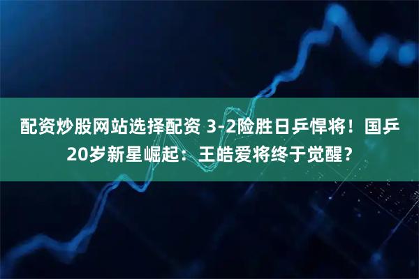 配资炒股网站选择配资 3-2险胜日乒悍将！国乒20岁新星崛起：王皓爱将终于觉醒？