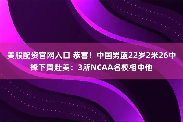 美股配资官网入口 恭喜！中国男篮22岁2米26中锋下周赴美：3所NCAA名校相中他