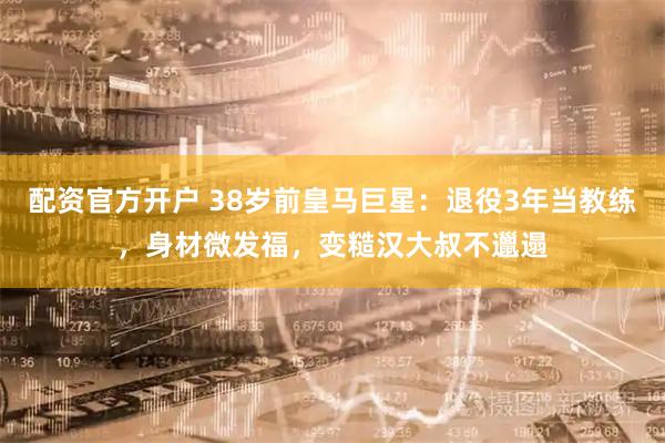 配资官方开户 38岁前皇马巨星：退役3年当教练，身材微发福，变糙汉大叔不邋遢