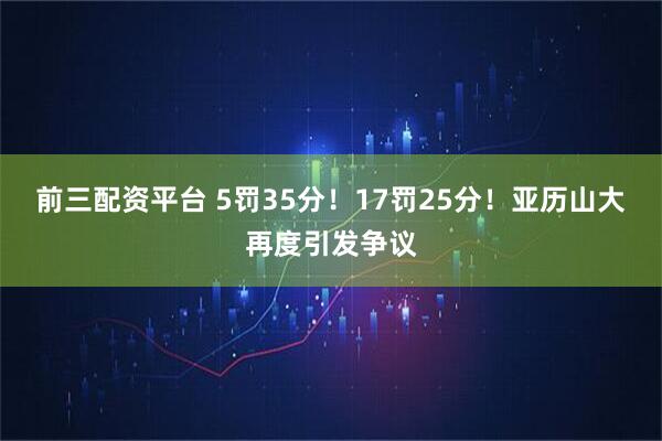 前三配资平台 5罚35分！17罚25分！亚历山大再度引发争议