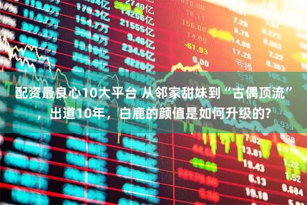 配资最良心10大平台 从邻家甜妹到“古偶顶流”，出道10年，白鹿的颜值是如何升级的?