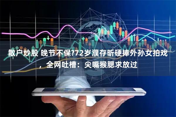 散户炒股 晚节不保?72岁濮存昕硬捧外孙女拍戏，全网吐槽：尖嘴猴腮求放过
